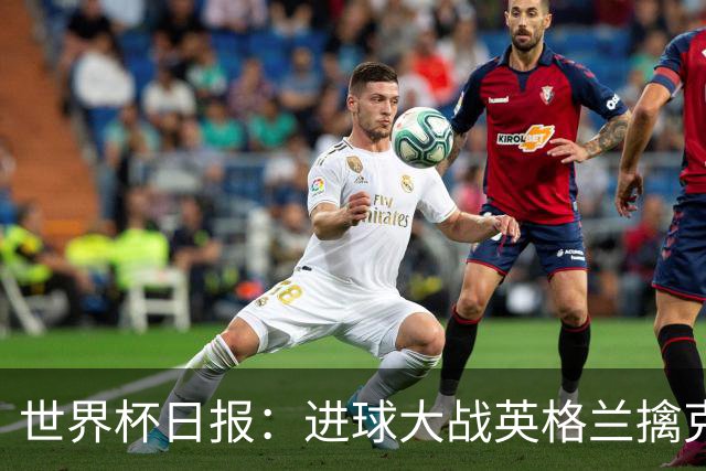 世界杯日报：进球大战英格兰擒克罗地亚 马宁将迎首秀