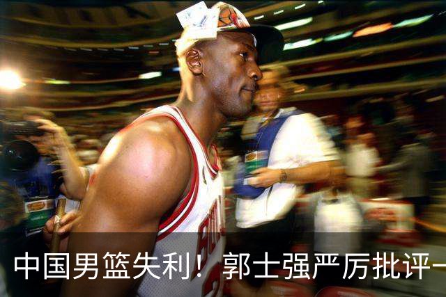 中国男篮失利！郭士强严厉批评一名首发，非徐昕、亦非赵嘉义