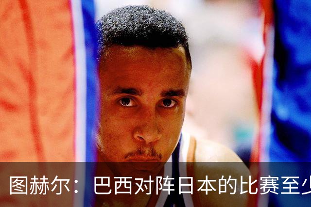 图赫尔：巴西对阵日本的比赛至少是四分之一决赛级别的