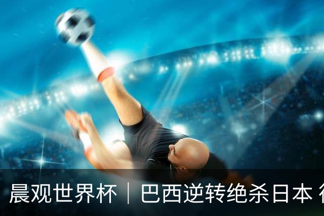 晨观世界杯｜巴西逆转绝杀日本 德国点球大战回家