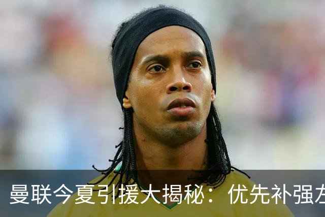 曼联今夏引援大揭秘：优先补强左后卫，边锋并非首选！