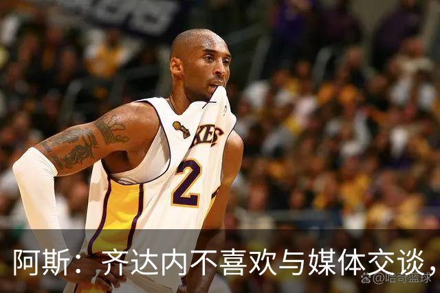 阿斯：齐达内不喜欢与媒体交谈，在皇马时就只把注意力集中在场上