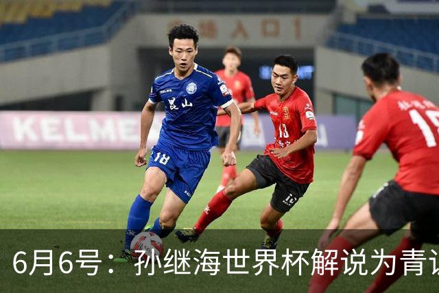 6月6号：孙继海世界杯解说为青训续命：前国脚跨界输血能走多远？